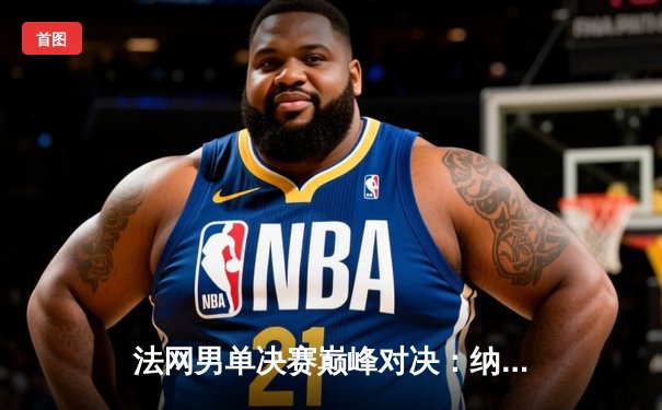 法网男单决赛巅峰对决：纳达尔鏖战五盘力克德约科维奇，豪取第15冠创历史