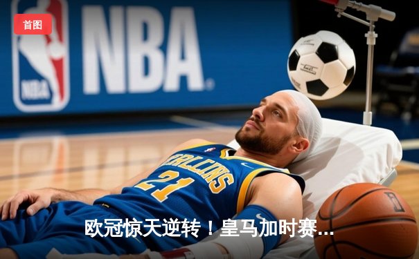 欧冠惊天逆转！皇马加时赛3-2绝杀拜仁，维尼修斯传射建功