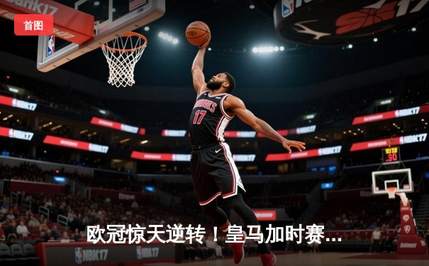 欧冠惊天逆转！皇马加时赛3-2绝杀拜仁，维尼修斯传射建功