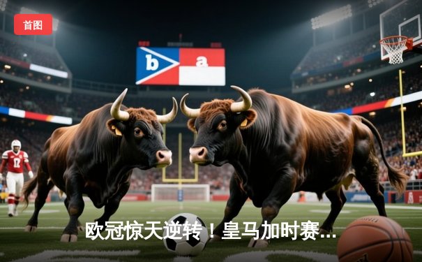 欧冠惊天逆转！皇马加时赛3-2绝杀拜仁，维尼修斯传射建功