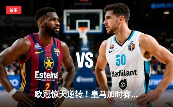 欧冠惊天逆转！皇马加时赛3-2绝杀拜仁，维尼修斯传射建功